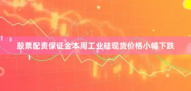 股票配资保证金本周工业硅现货价格小幅下跌