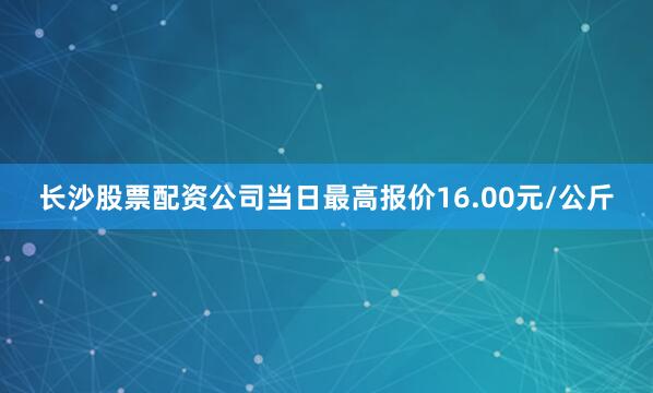 长沙股票配资公司当日最高报价16.00元/公斤