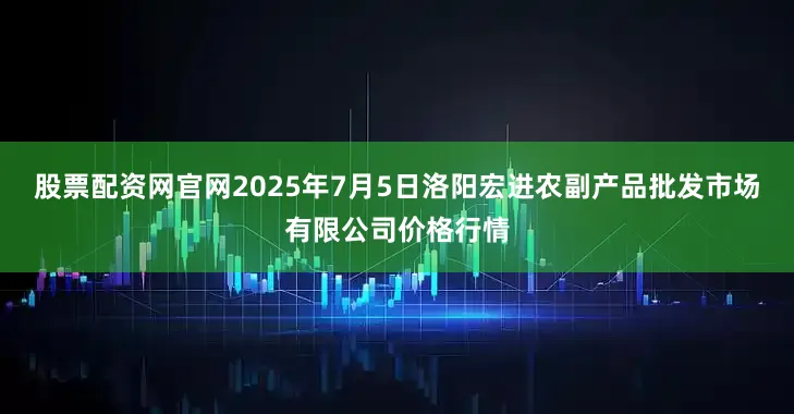 股票配资网官网2025年7月5日洛阳宏进农副产品批发市场有限公司价格行情