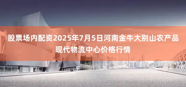 股票场内配资2025年7月5日河南金牛大别山农产品现代物流中心价格行情