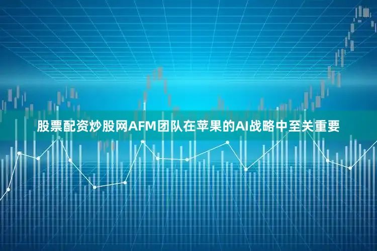 股票配资炒股网AFM团队在苹果的AI战略中至关重要