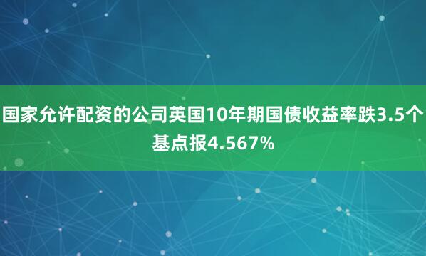 国家允许配资的公司英国10年期国债收益率跌3.5个基点报4.567%
